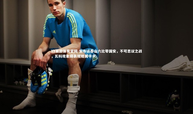 YY易游体育官网-安布谈泰山六比零国安，不可思议之战，瓦科现象级表现媲美卡卡
