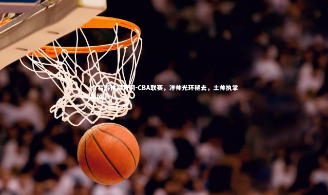 YY易游体育官网-CBA联赛，洋帅光环褪去，土帅执掌新风潮