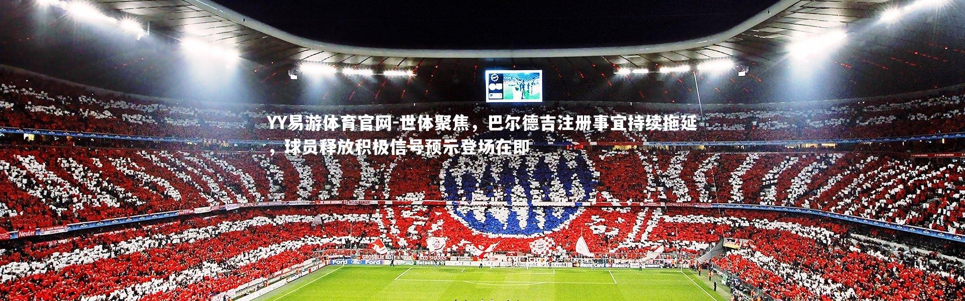 YY易游体育官网-世体聚焦，巴尔德吉注册事宜持续拖延，球员释放积极信号预示登场在即