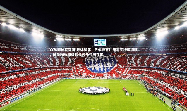 YY易游体育官网-世体聚焦，巴尔德吉注册事宜持续拖延，球员释放积极信号预示登场在即
