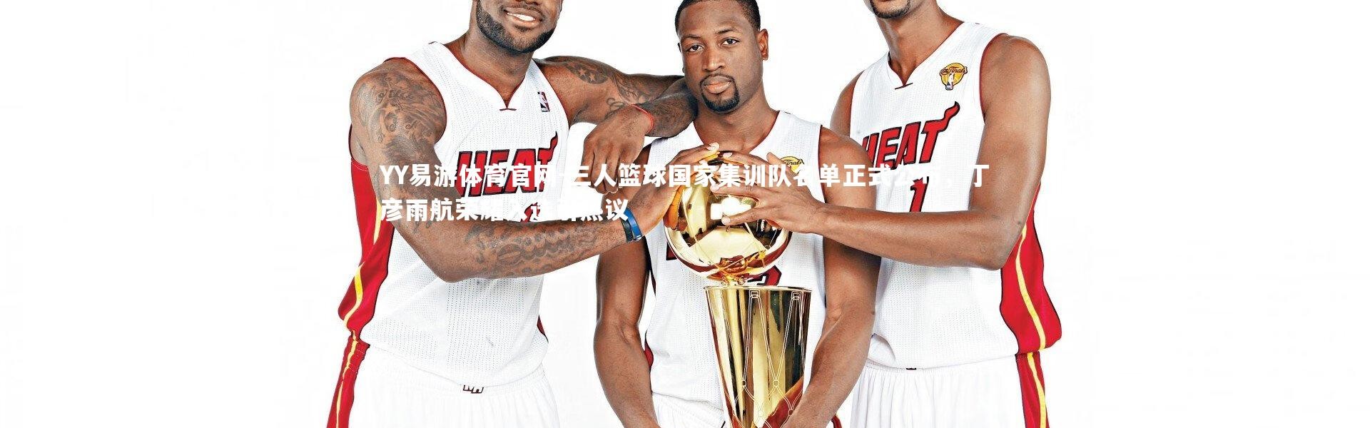 YY易游体育官网-三人篮球国家集训队名单正式公布，丁彦雨航荣耀入选引热议