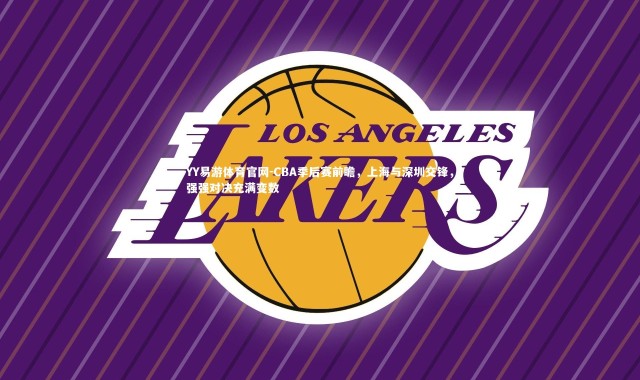 YY易游体育官网-CBA季后赛前瞻，上海与深圳交锋，强强对决充满变数