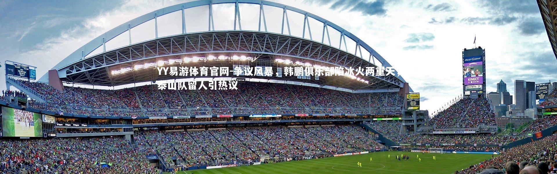 YY易游体育官网-争议风暴，韩鹏俱乐部陷冰火两重天，泰山队留人引热议