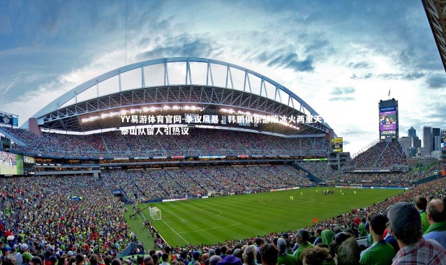 YY易游体育官网-争议风暴，韩鹏俱乐部陷冰火两重天，泰山队留人引热议