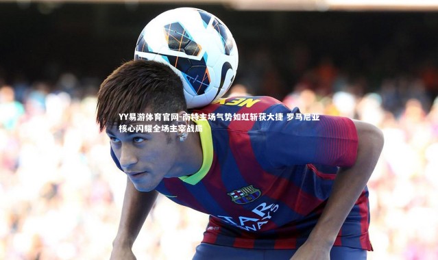 YY易游体育官网-南特主场气势如虹斩获大捷 罗马尼亚核心闪耀全场主宰战局