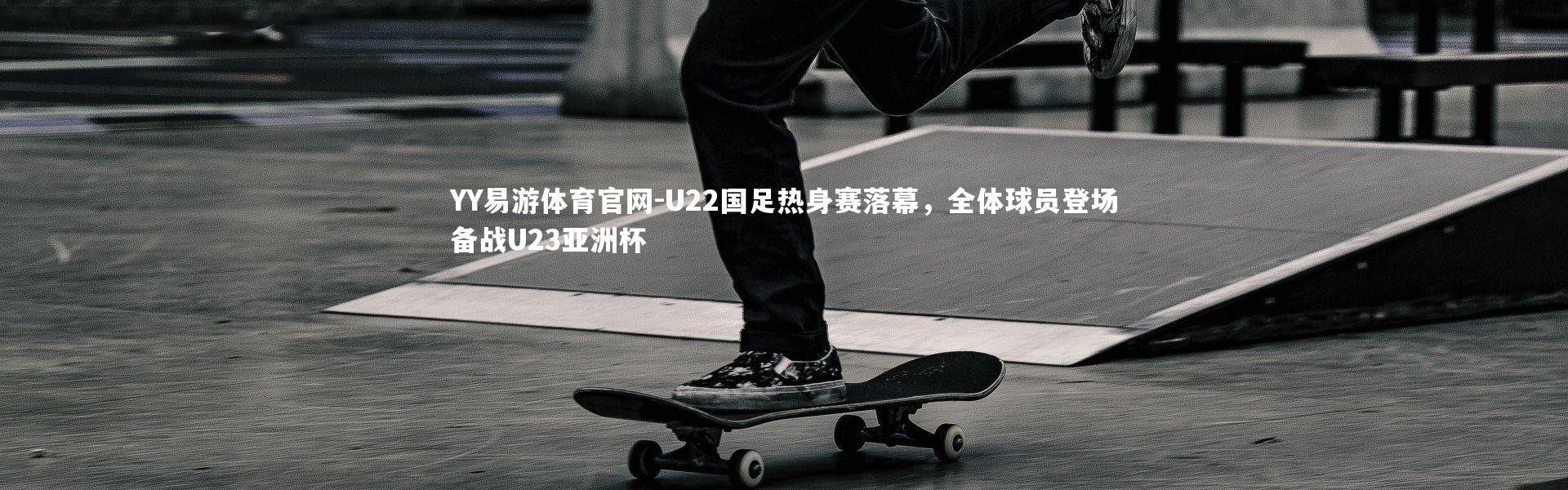 YY易游体育官网-U22国足热身赛落幕，全体球员登场备战U23亚洲杯