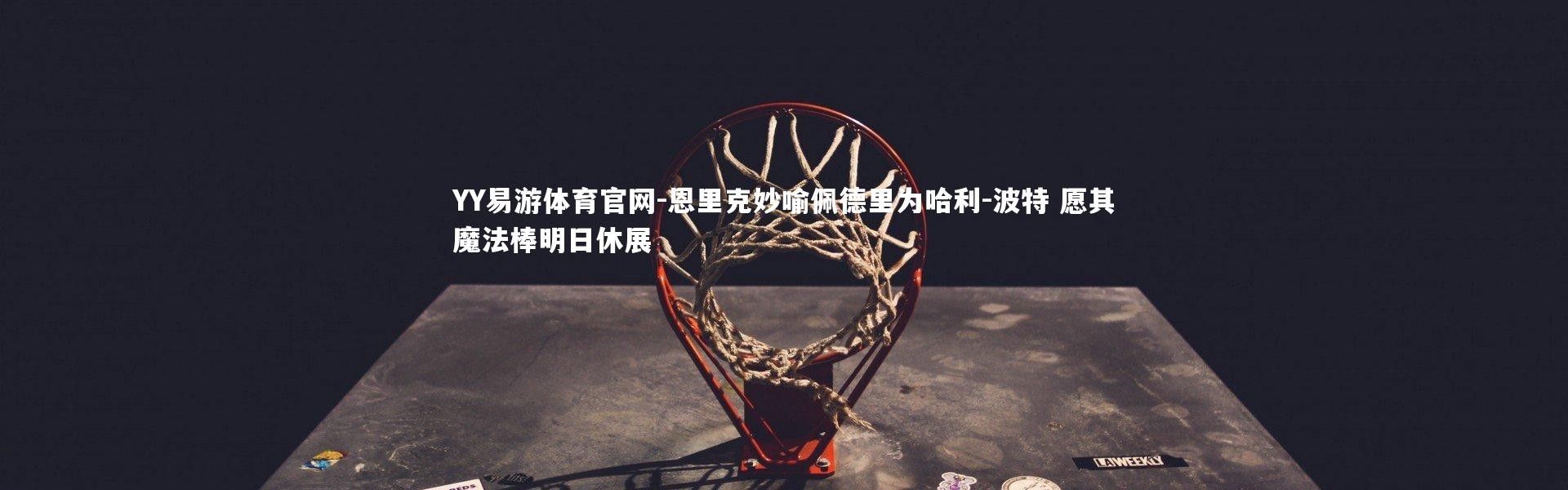 YY易游体育官网-恩里克妙喻佩德里为哈利-波特 愿其魔法棒明日休展